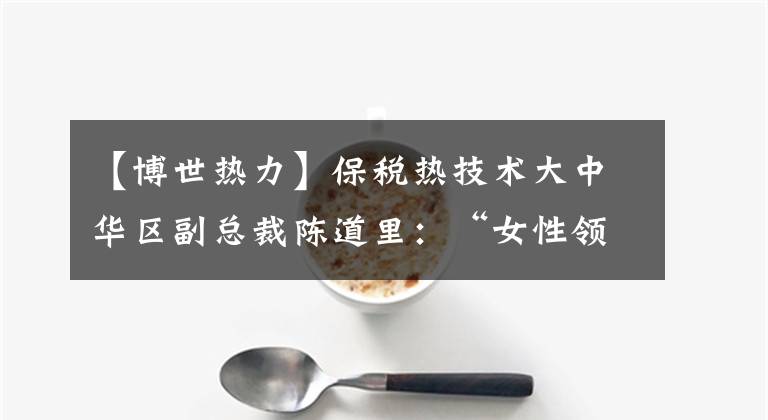 【博世热力】保税热技术大中华区副总裁陈道里：“女性领导能力犹如温暖。”