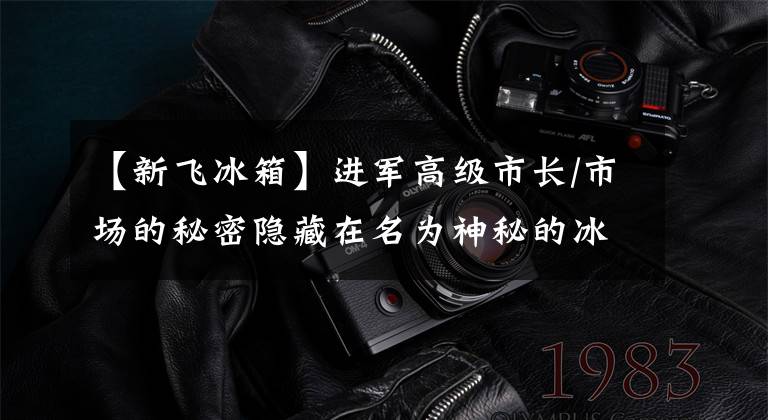 【新飞冰箱】进军高级市长/市场的秘密隐藏在名为神秘的冰箱里