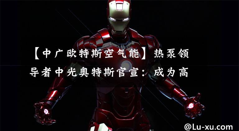 【中广欧特斯空气能】热泵领导者中光奥特斯官宣:成为高远品牌代言人