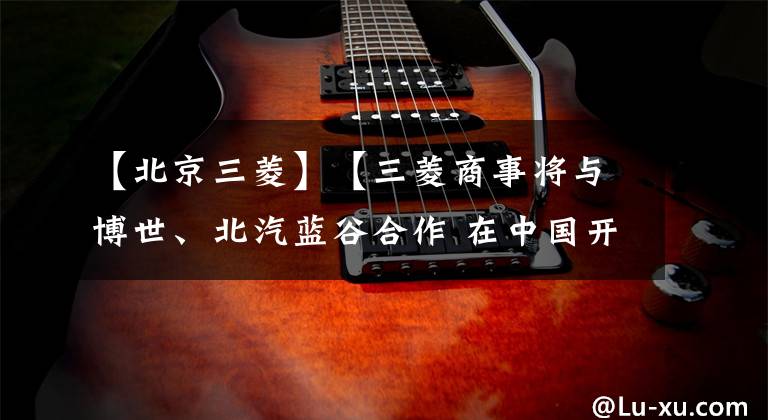 【北京三菱】【三菱商事将与博世、北汽蓝谷合作 在中国开展换电型电动车测试】