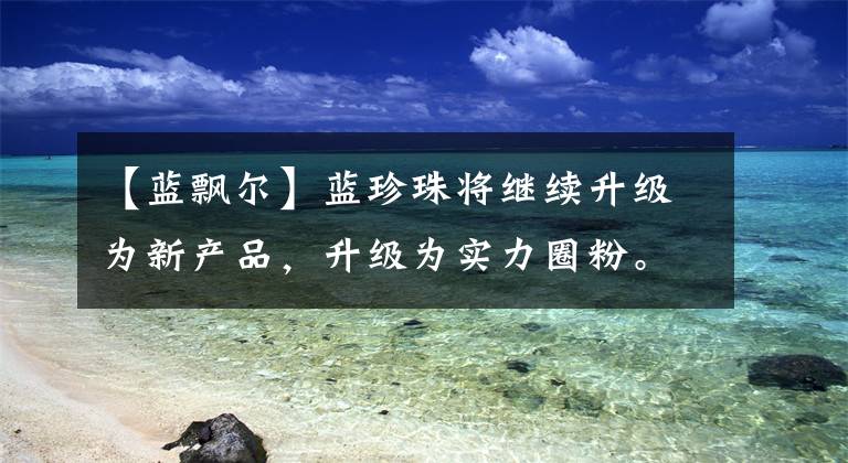 【蓝飘尔】蓝珍珠将继续升级为新产品，升级为实力圈粉。