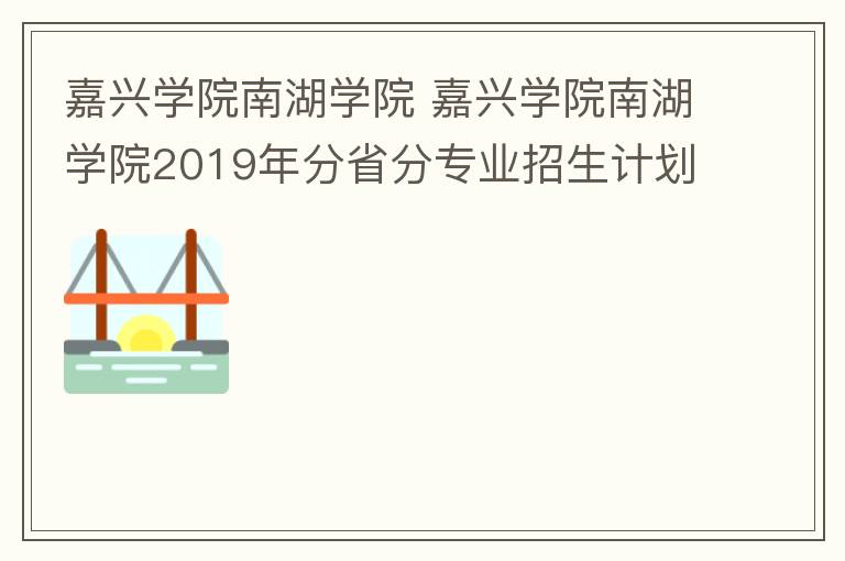 嘉兴学院南湖学院 嘉兴学院南湖学院2019年分省分专业招生计划