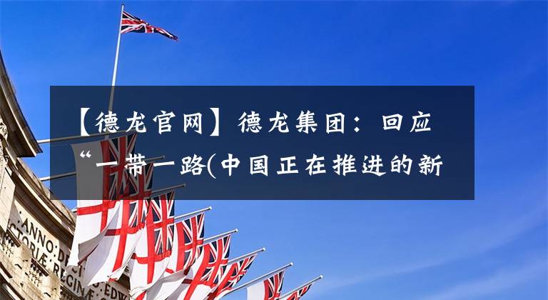 【德龙官网】德龙集团:回应“一带一路(中国正在推进的新丝绸之路战略)”倡议的布局,开发海外市长/市场。