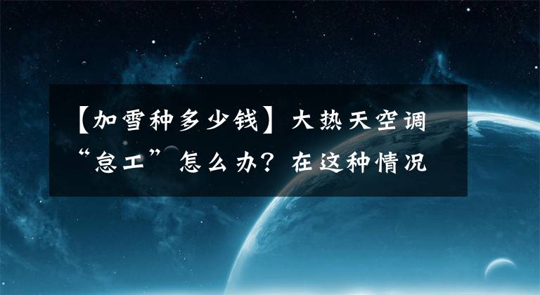 【加雪种多少钱】大热天空调“怠工”怎么办?在这种情况下,不要花冤枉钱和雪种