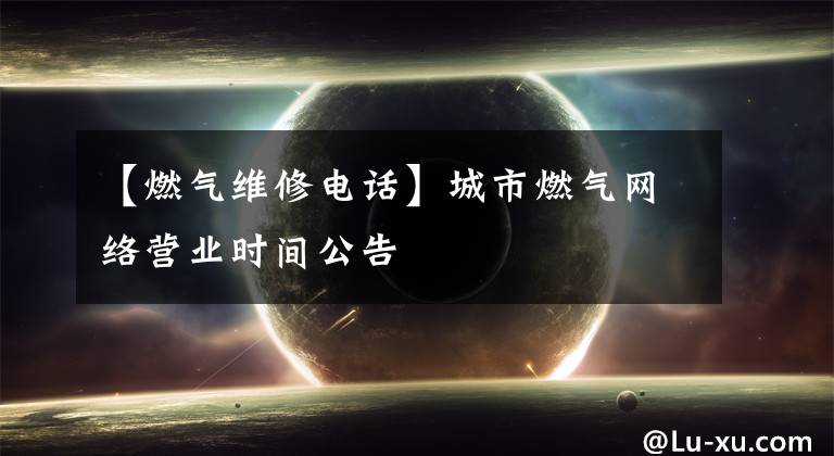 【燃气维修电话】城市燃气网络营业时间公告