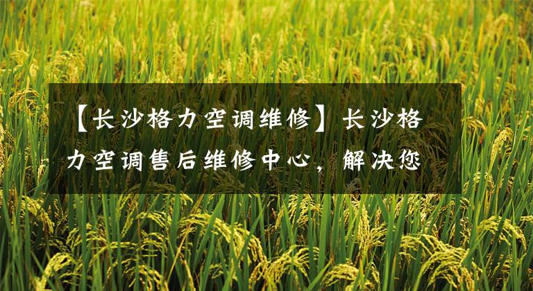 【长沙格力空调维修】长沙格力空调售后维修中心，解决您的燃眉之急