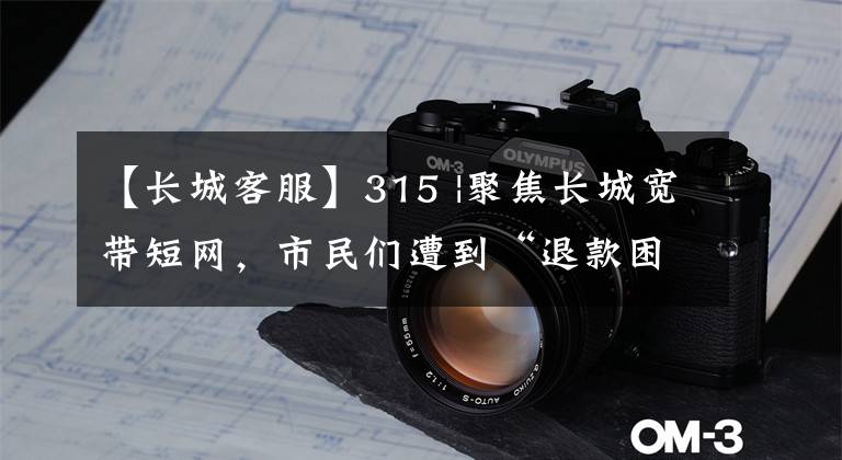 【长城客服】315 |聚焦长城宽带短网,市民们遭到“退款困难”,推迟官方客服。