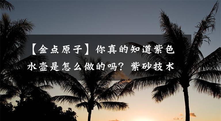 【金点原子】你真的知道紫色水壶是怎么做的吗?紫砂技术成果