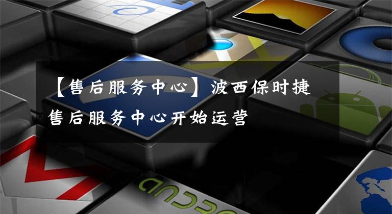 【售后服务中心】波西保时捷售后服务中心开始运营