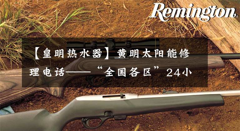 【皇明热水器】黄明太阳能修理电话——“全国各区”24小时客服中心