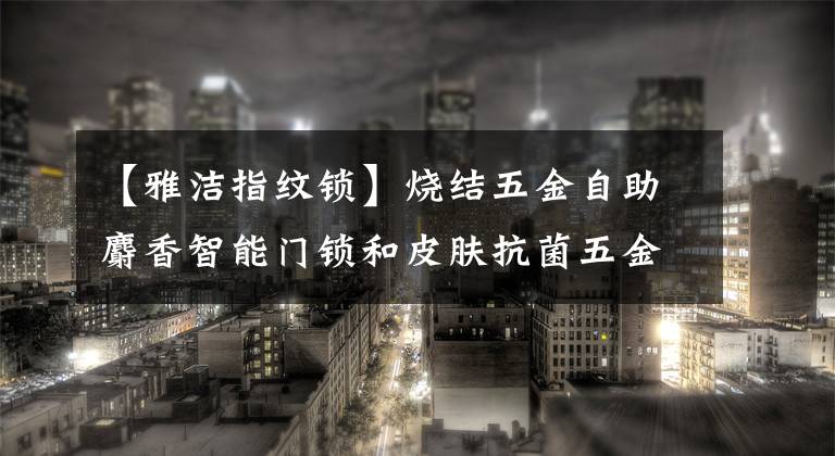 【雅洁指纹锁】烧结五金自助麝香智能门锁和皮肤抗菌五金破格登场。