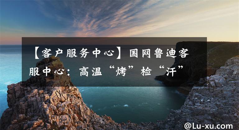 【客户服务中心】国网鲁迪客服中心：高温“烤”检“汗”护电器安全