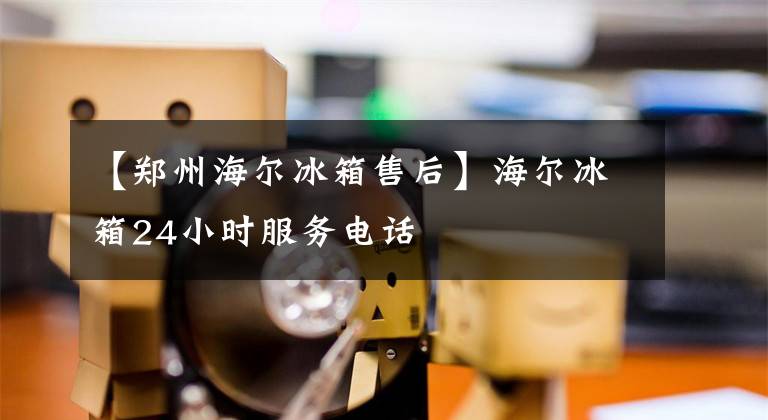 【郑州海尔冰箱售后】海尔冰箱24小时服务电话