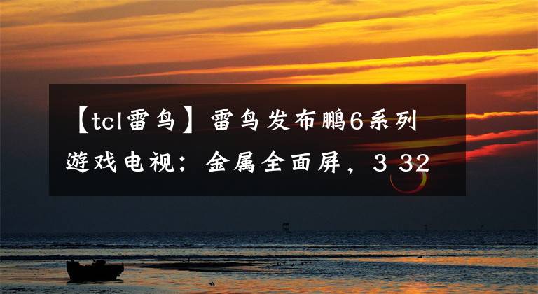 【tcl雷鸟】雷鸟发布鹏6系列游戏电视:金属全面屏,3 32GB配置,全新遥控器。