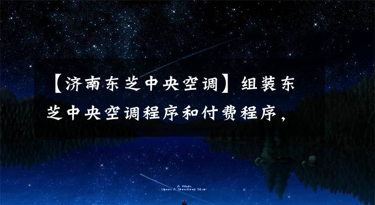 【济南东芝中央空调】组装东芝中央空调程序和付费程序,你知道多少?