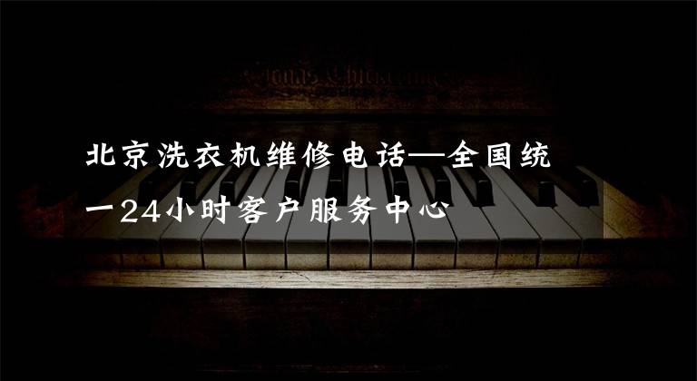 北京洗衣机维修电话—全国统一24小时客户服务中心