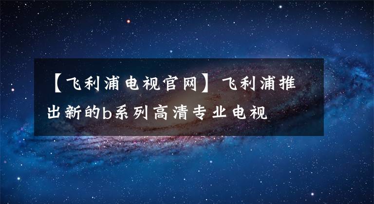 【飞利浦电视官网】飞利浦推出新的b系列高清专业电视
