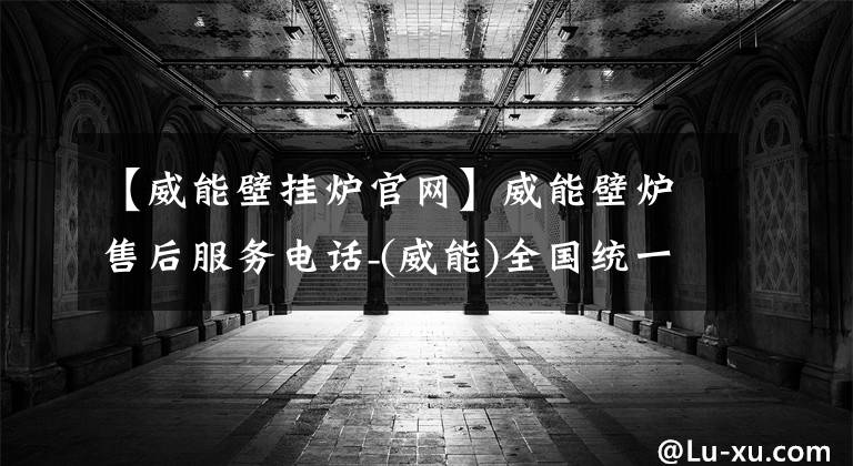 【威能壁挂炉官网】威能壁炉售后服务电话-(威能)全国统一官方网站400个客服电话