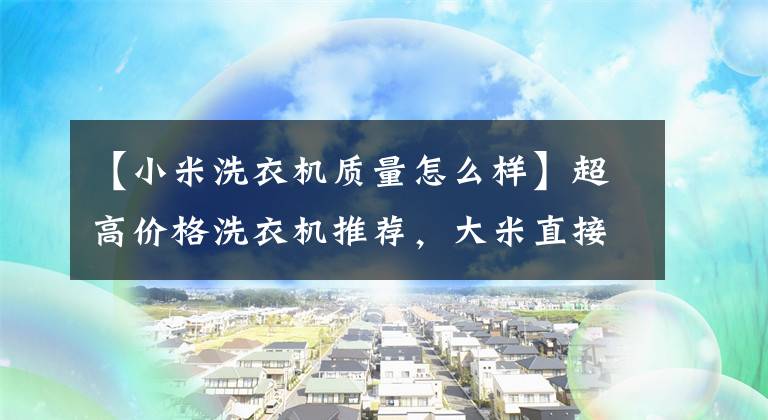 【小米洗衣机质量怎么样】超高价格洗衣机推荐,大米直接驱动滚筒洗衣机出圈了