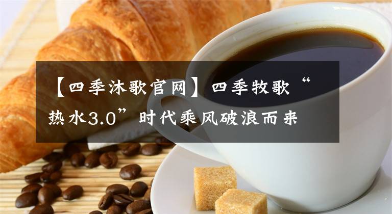 【四季沐歌官网】四季牧歌“热水3.0”时代乘风破浪而来