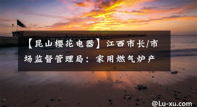【昆山樱花电器】江西市长/市场监督管理局：家用燃气炉产品检查失败3批