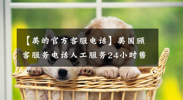 【美的官方客服电话】美国顾客服务电话人工服务24小时售后服务热线