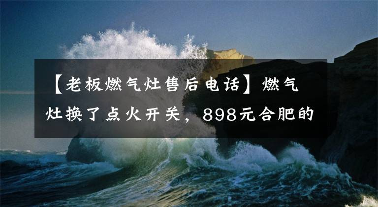 【老板燃气灶售后电话】燃气灶换了点火开关，898元合肥的市民网络搜索电器维修被骗了。
