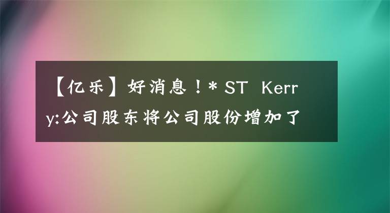 【亿乐】好消息!* ST  Kerry:公司股东将公司股份增加了约178万股