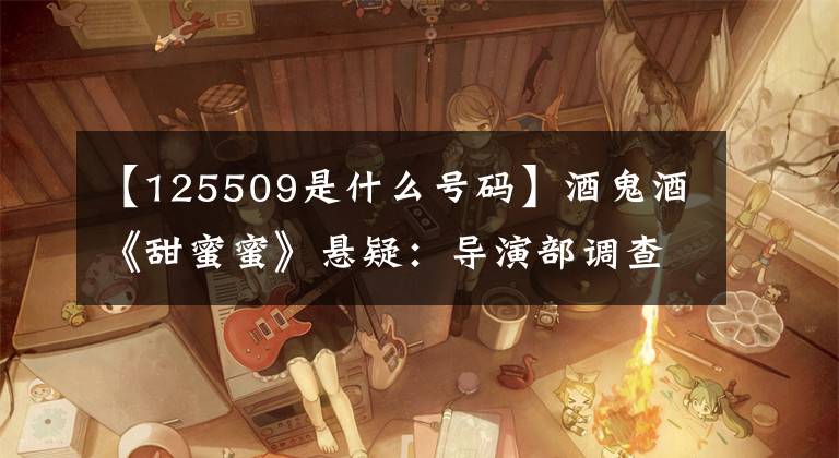 【125509是什么号码】酒鬼酒《甜蜜蜜》悬疑：导演部调查酒里是否有鬼。