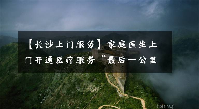 【长沙上门服务】家庭医生上门开通医疗服务“最后一公里”