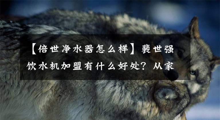 【倍世净水器怎么样】裴世强饮水机加盟有什么好处？从家庭到商业，有多个场景的整数解决方案