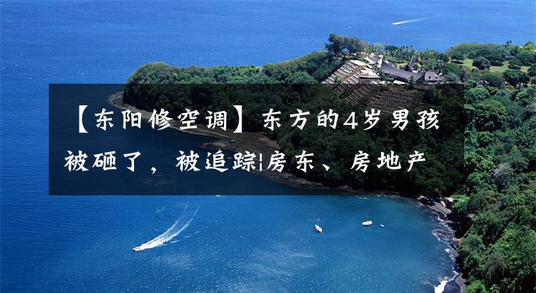 【东阳修空调】东方的4岁男孩被砸了，被追踪|房东、房地产、工人分别承担什么责任？律师说。