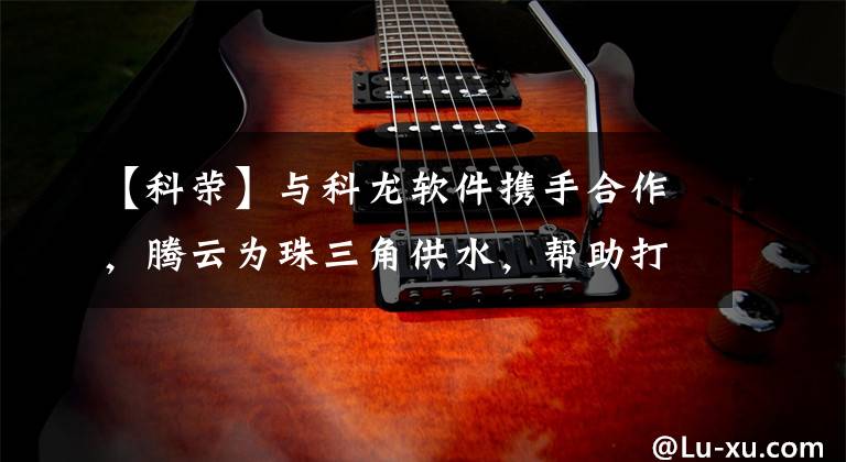 【科荣】与科龙软件携手合作,腾云为珠三角供水,帮助打造新时代的智慧水利工程。