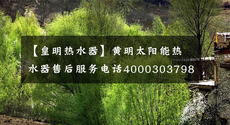 【皇明热水器】黄明太阳能热水器售后服务电话4000303798/全国统一热线