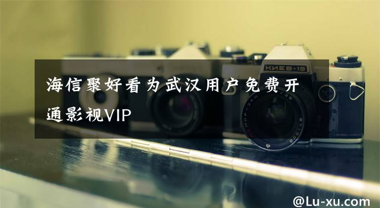 海信聚好看为武汉用户免费开通影视VIP