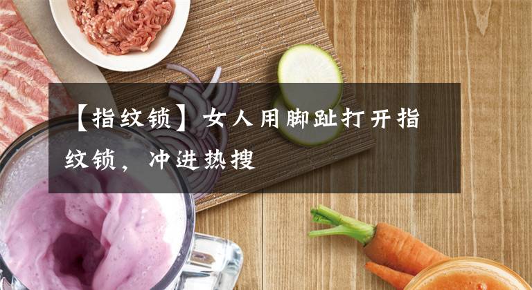 【指纹锁】女人用脚趾打开指纹锁,冲进热搜