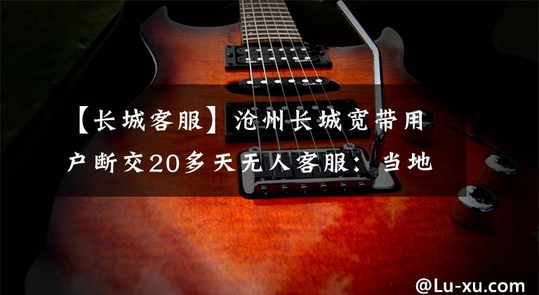 【长城客服】沧州长城宽带用户断交20多天无人客服:当地相关部门施工,开通城市管理热线:减少安全风险电缆断开。