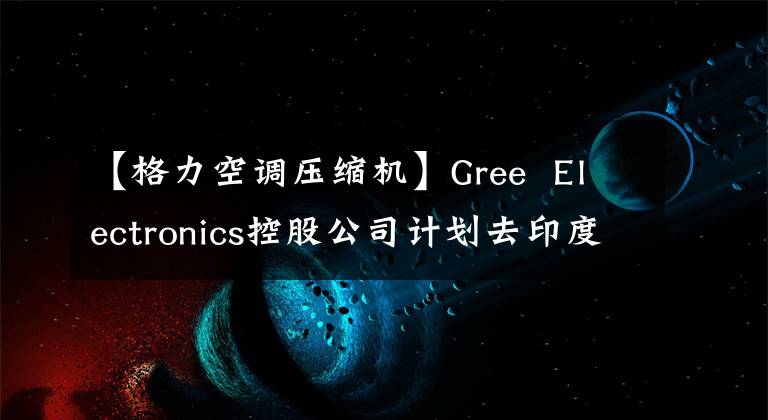 【格力空调压缩机】Gree Electronics控股公司计划去印度建设空调压缩机工厂。