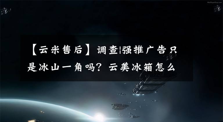 【云米售后】调查|强推广告只是冰山一角吗？云美冰箱怎么是“倒塌的房间”