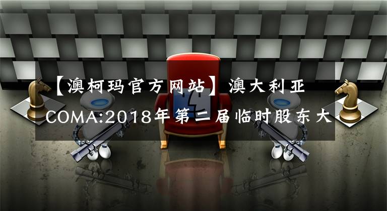 【澳柯玛官方网站】澳大利亚COMA:2018年第二届临时股东大会决议公告。