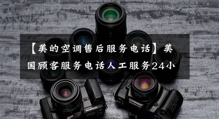 【美的空调售后服务电话】美国顾客服务电话人工服务24小时售后服务热线