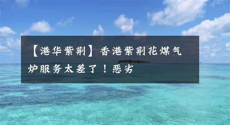 【港华紫荆】香港紫荆花煤气炉服务太差了!恶劣