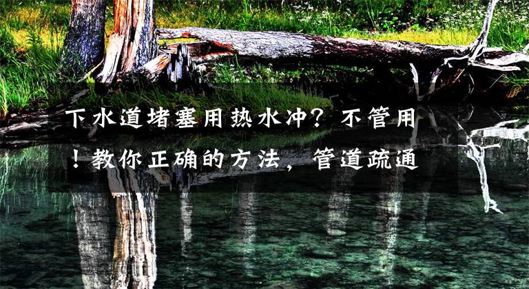 下水道堵塞用热水冲？不管用！教你正确的方法，管道疏通无异味