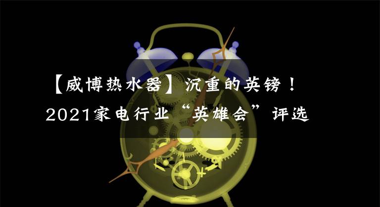 【威博热水器】沉重的英镑！2021家电行业“英雄会”评选结果出来了