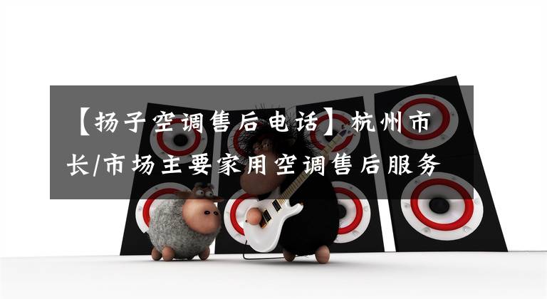 【扬子空调售后电话】杭州市长/市场主要家用空调售后服务热线列表