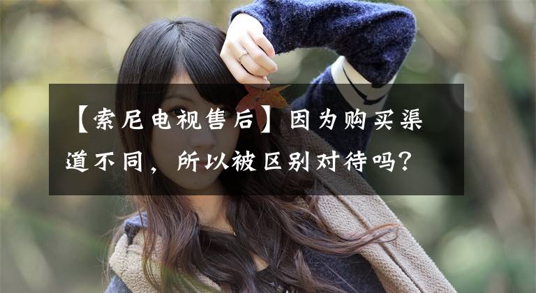 【索尼电视售后】因为购买渠道不同,所以被区别对待吗?追踪:索尼回应