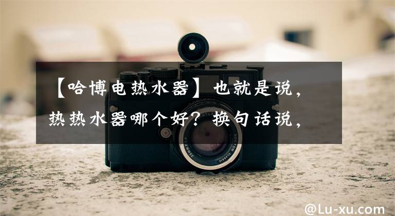 【哈博电热水器】也就是说,热热水器哪个好?换句话说,热热水器的优点是什么?