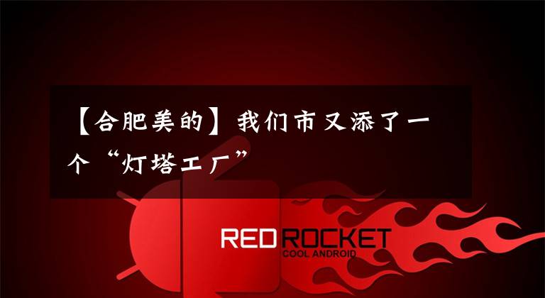 【合肥美的】我们市又添了一个“灯塔工厂”