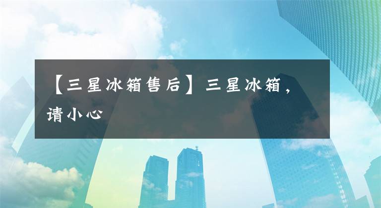 【三星冰箱售后】三星冰箱,请小心