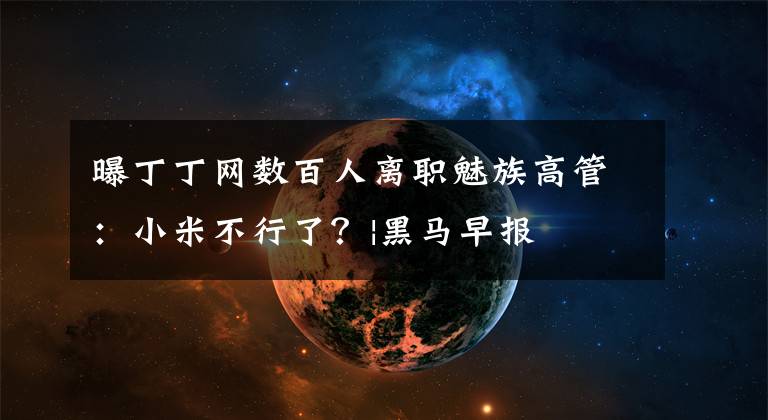 曝丁丁网数百人离职魅族高管：小米不行了？|黑马早报